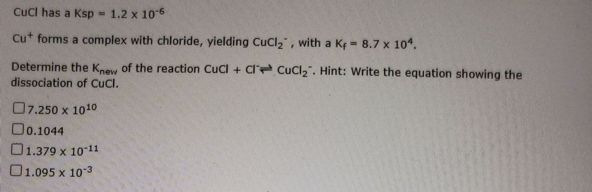 Cucl has a Ksp = 1.2 x 1o
Cut forms a complex with chloride, yielding Cucl,, with a Kf = 8.7 x 10.
www.
Determine the Knew of the reaction CuCl + Cl Cucl,". Hint: Write the equation showing the
dissociation of CuCl.
O7.250 x 1010
Oo.1044
O1.379 x 10-11
101.095 x 10
