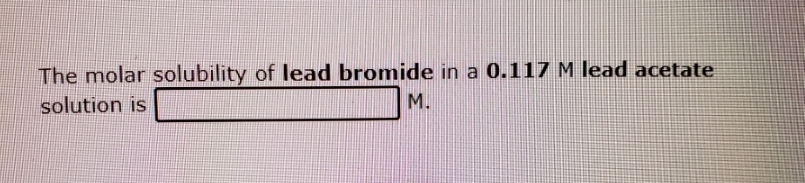 The molar solubility of lead bromide in a 0.117 M lead acetate
solution is
M.
