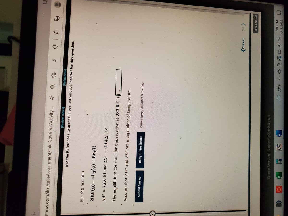 enow.com/ilrn/takeAssignment/takeCovalentActivity.. A
电 |
[Review Topics]
Use the References to access important values if needed for this question.
For the reaction
2HB1(g)H2(g) + Br2(1)
oHV
AHo = 72.6 kJ and AS° = -114.5 J/K
The equilibrium constant for this reaction at 283.0 K is
Assume that AH° and AS° are independent of temperature.
Submit Answer
Retry Entire Group
2 more group attempts remaining
(Previous
Save and Exit
Cengage Learning | Cengage Technical Support
10:03PM
72°F
4/11/2022
VNC
