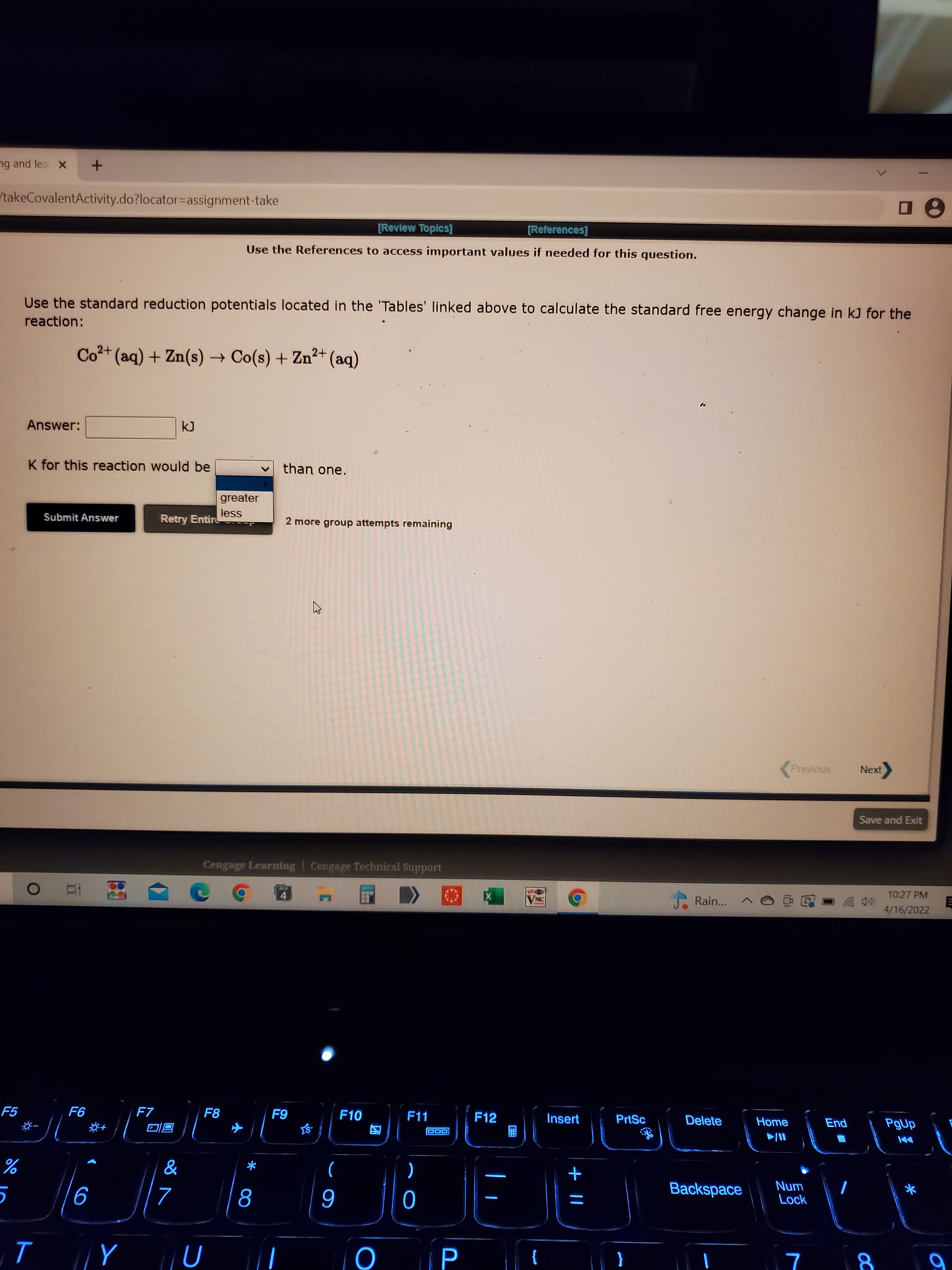 + ||
00
小
ng and lea X
/takeCovalentActivity.do?locator=Dassignment-take
[Review Topics]
[References]
Use the References to access important values if needed for this question.
Use the standard reduction potentials located in the 'Tables' linked above to calculate the standard free energy change in kJ for the
reaction:
Co2+ (aq) + Zn(s) → Co(s) + Zn²+ (aq)
Answer:
K for this reaction would be
than one.
greater
less
Retry Entir
Submit Answer
2 more group attempts remaining
Previous
Next
Save and Exit
Cengage Learning | Cengage Technical Support
10:27 PM
A Rain.
4.
4/16/2022
F7
F8
F10
F11
F12
Insert
PrtSc
Delete
Home
同回
因
圈
*
%
)
+
Num
Lock
Backspace
9
6
P
}
