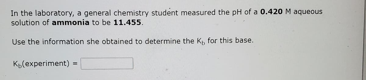 In the laboratory, a general chemistry student measured the pH of a 0.420 M aqueous
solution of ammonia to be 11.455.
Use the information she obtained to determine the K, for this base.
Kp(experiment) =
%D
