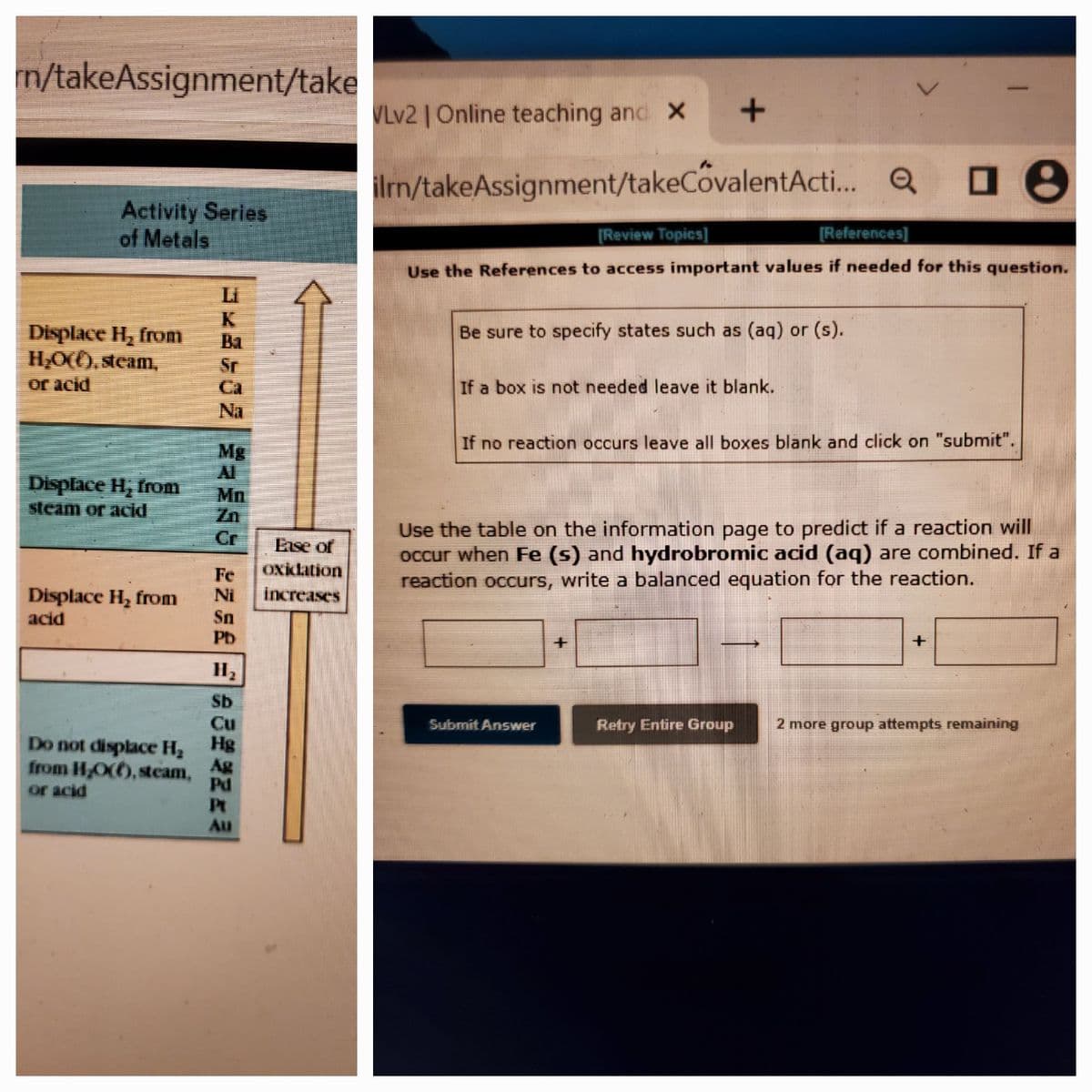 n/takeAssignment/take
VLV2 | Online teaching and X
ilrn/takeAssignment/takeCovalentActi. Q
Activity Series
of Metals
[Review Topics]
[References)
Use the References to access important values if needed for this question.
Li
Be sure to specify states such as (aq) or (s).
Displace H, from
H,O(O, steam,
Ba
Sr
or acid
Ca
If a box is not needed leave it blank.
Na
Mg
If no reaction occurs leave all boxes blank and click on "submit".
Displace H, from
steam or acid
Mn
Zn
Cr
Use the table on the information page to predict if a reaction will
OCcur when Fe (s) and hydrobromic acid (aq) are combined. If a
reaction occurs, write a balanced equation for the reaction.
Ease of
Oxiclation
Fe
Ni
Displace H, from
increases
Sn
Pb
acid
Sb
Cu
Hg
Submit Answer
Retry Entire Group
2 more group attempts remaining
Do not displace H2
Ag
from HO(O, steam,
Pd
Pt
Au
or acid
