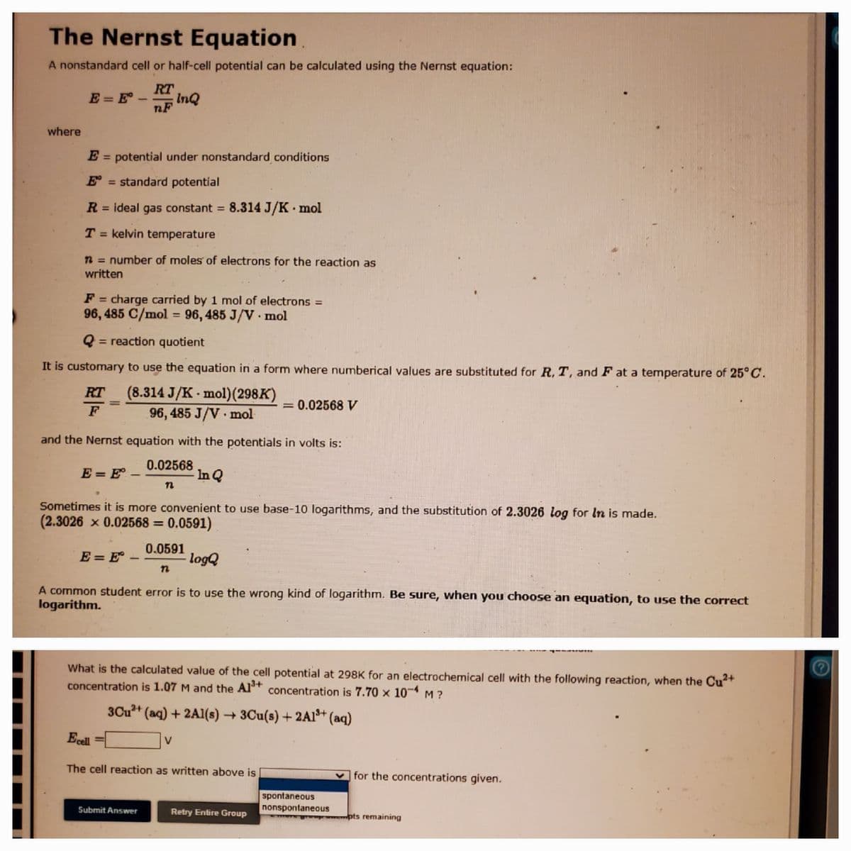 The Nernst Equation
A nonstandard cell or half-cell potential can be calculated using the Nernst equation:
RT
E = E-
InQ
nF
where
E = potential under nonstandard conditions
E = standard potential
R = ideal gas constant 8.314 J/K mol
%3D
%3D
T = kelvin temperature
n = number of moles of electrons for the reaction as
written
%3D
F = charge carried by 1 mol of electrons =
96, 485 C/mol = 96, 485 J/V · mol
%3D
%3D
= reaction quotient
It is customary to use the equation in a form where numberical values are substituted for R, T, and F at a temperature of 25°C.
RT (8.314 J/K - mol)(298K)
96, 485 J/V mol
= 0.02568 V
%3D
F
and the Nernst equation with the potentials in volts is:
E = E° –
0.02568
In Q
-
Sometimes it is more convenient to use base-10 logarithms, and the substitution of 2.3026 log for In is made.
(2.3026 x 0.02568 = 0.0591)
E = E° –
0.0591
logQ
A common student error is to use the wrong kind of logarithm. Be sure, when you choose an equation, to use the correct
logarithm.
What is the calculated value of the cell potential at 298K for an electrochemical cell with the following reaction, when the Cu+
concentration is 1.07 M and the Al* concentration is 7.70 × 10¬ M ?
3Cu+ (aq) + 2Al(s) → 3Cu(s) + 2Al* (aq)
Ecel
V
The cell reaction as written above is
v for the concentrations given.
spontaneous
nonspontaneous
Submit Answer
Retry Entire Group
pts remaining
