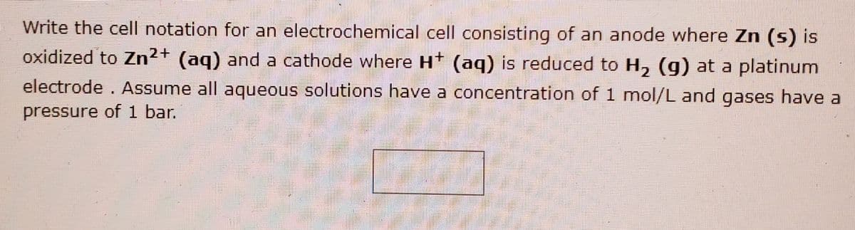 Write the cell notation for an electrochemical cell consisting of an anode where Zn (s) is
oxidized to Zn²+ (ag) and a cathode where Ht (aq) is reduced to H, (g) at a platinum
electrode. Assume all aqueous solutions have a concentration of 1 mol/L and gases have a
pressure of 1 bar.
