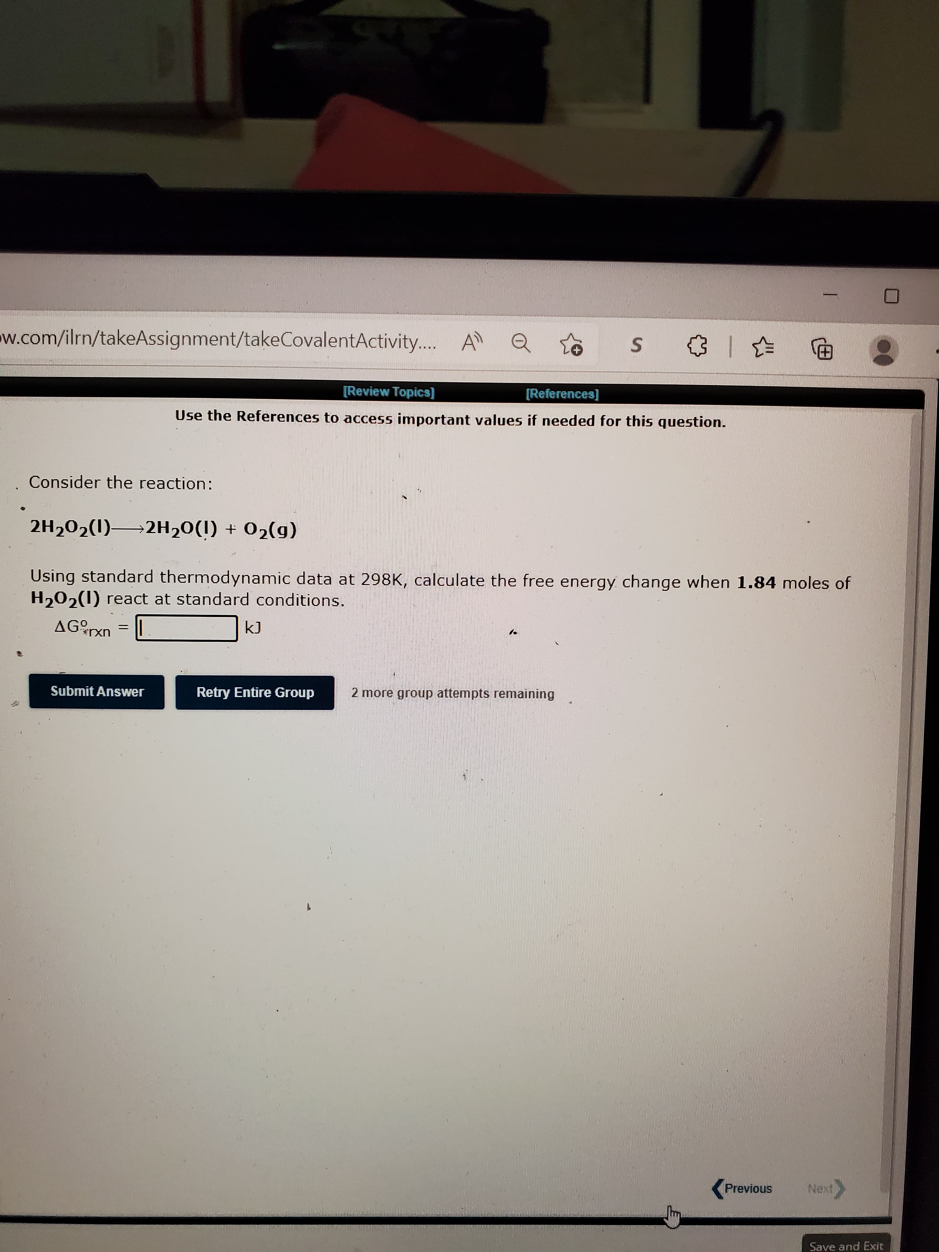 w.com/ilrn/takeAssignment/takeCovalentActivity.. A
[Review Topics]
[(Refferences]
Use the References to access important values if needed for this question.
Consider the reaction:
2H202(1) 2H20(I) + 02(g)
(6)0 + ()0H-
Using standard thermodynamic data at 298K, calculate the free energy change when 1.84 moles of
H202(1) react at standard conditions.
AGrxn
Submit Answer
Retry Entire Group
2 more group attempts remaining
(Previous
Save and Exit
