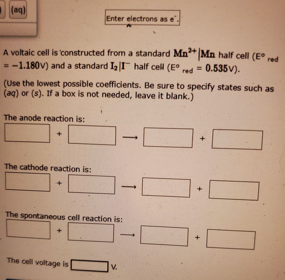 (aq)
Enter electrons as e.
A voltaic cell is 'constructed from a standard Mn+ Mn half cell (E°d
red
-1.180V) and a standard I2 I half cell (E°
red = 0.535v).
(Use the lowest possible coefficients. Be sure to specify states such as
(aq) or (s). If a box is not needed, leave it blank.)
The anode reaction is:
The cathode reaction is:
The spontaneous cell reaction is:
The cell voltage is
V.
+.
+.
+.
