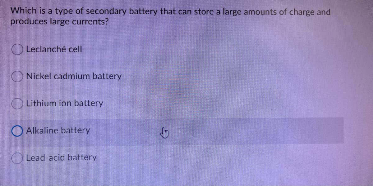 Which is a type of secondary battery that can store a large amounts of charge and
produces large currents?
Leclanché cell
O Nickel cadmium battery
Lithium ion battery
O Alkaline battery
Lead-acid battery
