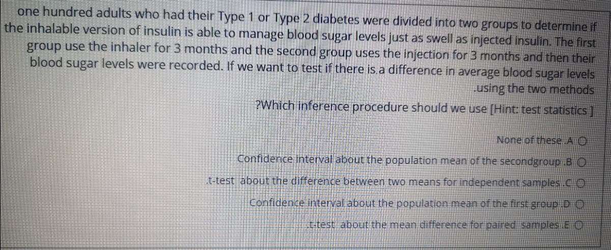 one hundred adults who had their Type 1 or Type 2 diabetes were divided into two groups to determine if
the inhalable version of insulin is able to manage blood sugar levels just as swell as injected insulin. The first
group use the inhaler for 3 months and the second group uses the injection for 3 months and then their
blood sugar levels were recorded. If we want to test if there is a difference in average blood sugar levels
using the two methods
PWhich inference procedure should we use [Hint: test statistiCs)
None of these A O
Confiderice thnterval about the population mean of the secondgroup B O
ttest about the difference between two means for independent samples CO
Confidence interval.about the population mean of the firSE group D O
ttest about the mean difference for paired samples 6O
