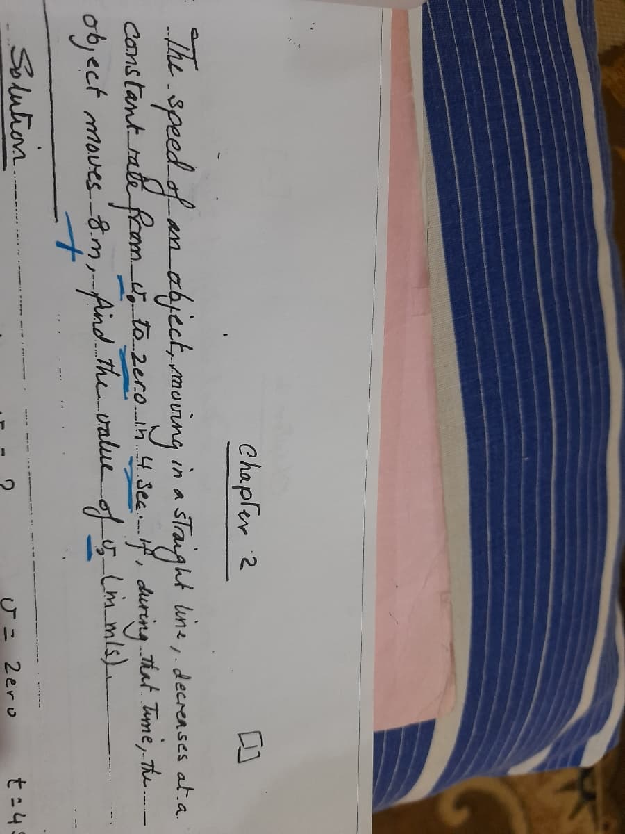 Chapfer 2
The speed of an ahject, moving in a sTraight line, decrenses at a
Constantrate from to 2ero.n4 SeeH, during That. Time, The-
object moves8.m, Aind The value of Lim ms).
une,. decreases at.a.
t.
Solution
2ero
t=45
