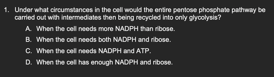 1. Under what circumstances in the cell would the entire pentose phosphate pathway be
carried out with intermediates then being recycled into only glycolysis?
A. When the cell needs more NADPH than ribose.
B. When the cell needs both NADPH and ribose.
C. When the cell needs NADPH and ATP.
D. When the cell has enough NADPH and ribose.