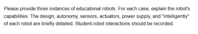 Please provide three instances of educational robots. For each case, explain the robot's
capabilities. The design, autonomy, sensors, actuators, power supply, and "intelligently"
of each robot are briefly detailed. Student-robot interactions should be recorded.