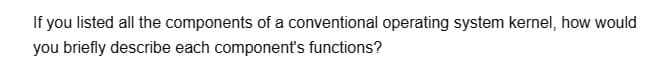 If you listed all the components of a conventional operating system kernel, how would
you briefly describe each component's functions?