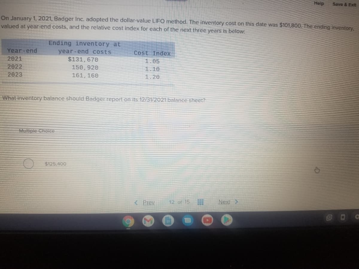 Help
Save & Exit
On January 1, 2021, Badger Inc. adopted the dollar-value LIFO method. The inventory cost on this date was $101,800. The ending inventory
valued at year-end costs, and the relative cost index for each of the next three years is below:
Ending inventory at
Year -end
2021
year-end Costs
$131,670
Cost Index
1.05
2022
150, 920
1.10
2023
161, 160
1.20
What inventory balance should Badger report on its 12/31/2021 balance sheet?
Multiple Cholce
$125,400
< Prev
12 of 15
Next>
1O
