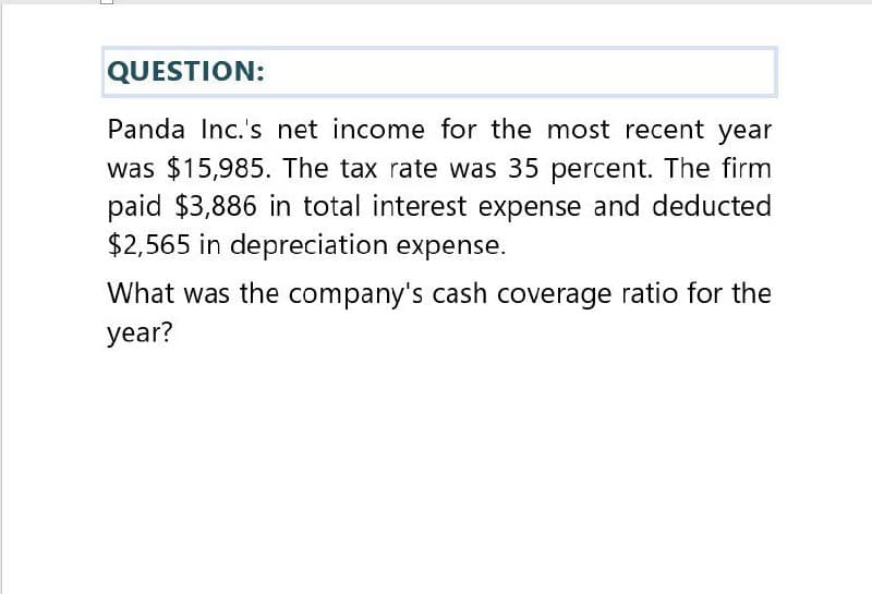 QUESTION:
Panda Inc.'s net income for the most recent year
was $15,985. The tax rate was 35 percent. The firm
paid $3,886 in total interest expense and deducted
$2,565 in depreciation expense.
What was the company's cash coverage ratio for the
year?
