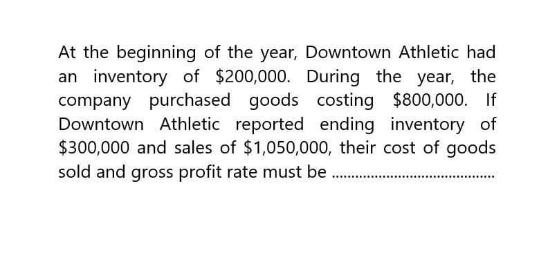 At the beginning of the year, Downtown Athletic had
an inventory of $200,000. During the year, the
company purchased goods costing $800,000. If
Downtown Athletic reported ending inventory of
$300,000 and sales of $1,050,000, their cost of goods
sold and gross profit rate must be