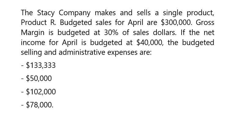 The Stacy Company makes and sells a single product,
Product R. Budgeted sales for April are $300,000. Gross
Margin is budgeted at 30% of sales dollars. If the net
income for April is budgeted at $40,000, the budgeted
selling and administrative expenses are:
- $133,333
- $50,000
- $102,000
- $78,000.