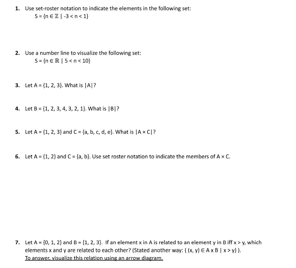 1. Use set-roster notation to indicate the elements in the following set:
S= {n € Z | -3 < n< 1}
2. Use a number line to visualize the following set:
S = {n E R | 5 <n< 10}
3. Let A = {1, 2, 3}. What is |A|?
4. Let B = {1, 2, 3, 4, 3, 2, 1}. What is |B|?
5. Let A = {1, 2, 3} and C = {a, b, c, d, e}. What is |A x C|?
6. Let A = {1, 2} and C = {a, b}. Use set roster notation to indicate the members of A x C.
7. Let A = {0, 1, 2} and B = {1, 2, 3}. If an element x in A is related to an element y in B iff x > y, which
elements x and y are related to each other? (Stated another way: { (x, y) E A x B | x > y} ).
To answer, visualize this relation using an arrow diagram.
