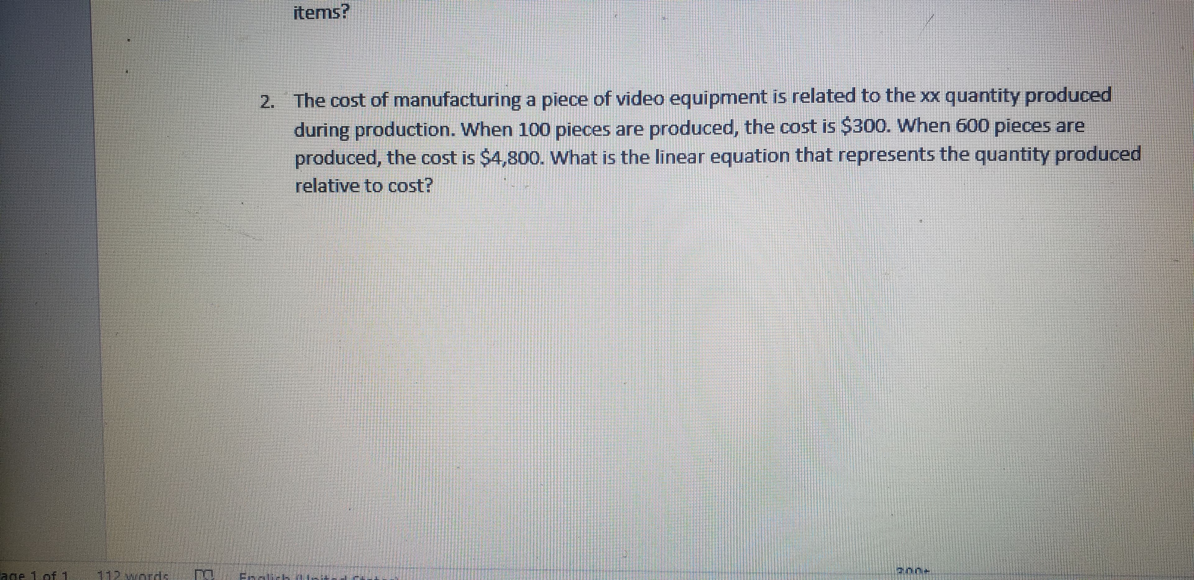 The cost of manufacturing a piece of video equipment is related to the xx quantity produced
during production. When 100 pieces are produced, the cost is $300. When 600 pieces are
produced, the cost is $4,800. What is the linear equation that represents the quantity produced
relative to cost?
