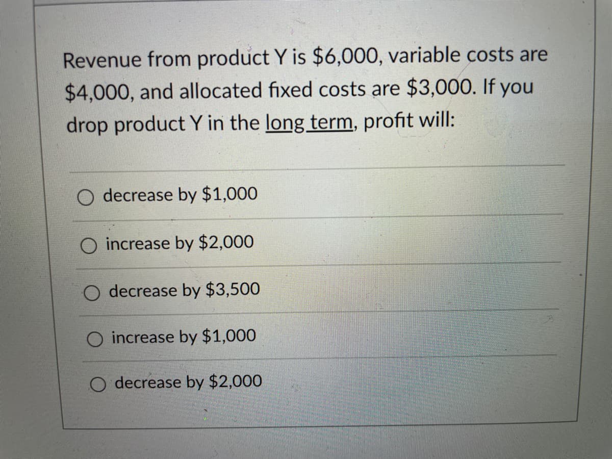 Revenue from product Y is $6,000, variable costs are
$4,000, and allocated fixed costs are $3,000. If you
drop product Y in the long term, profit will:
decrease by $1,000
increase by $2,000
decrease by $3,500
O increase by $1,000
O decrease by $2,000