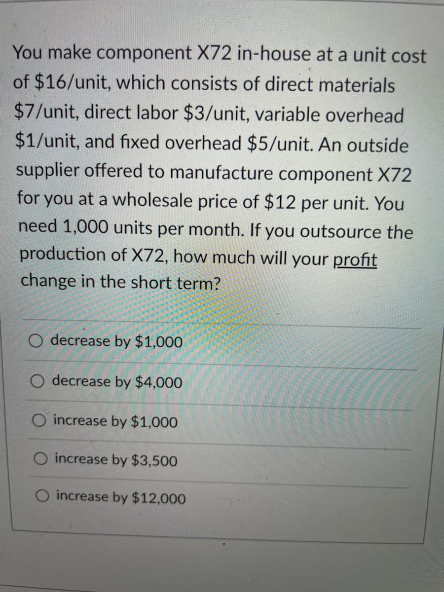 You make component X72 in-house at a unit cost
of $16/unit, which consists of direct materials
$7/unit, direct labor $3/unit, variable overhead
$1/unit, and fixed overhead $5/unit. An outside
supplier offered to manufacture component X72
for you at a wholesale price of $12 per unit. You
need 1,000 units per month. If you outsource the
production of X72, how much will your profit
change in the short term?
O decrease by $1,000
O decrease by $4,000
O increase by $1,000
increase by $3,500
O increase by $12,000