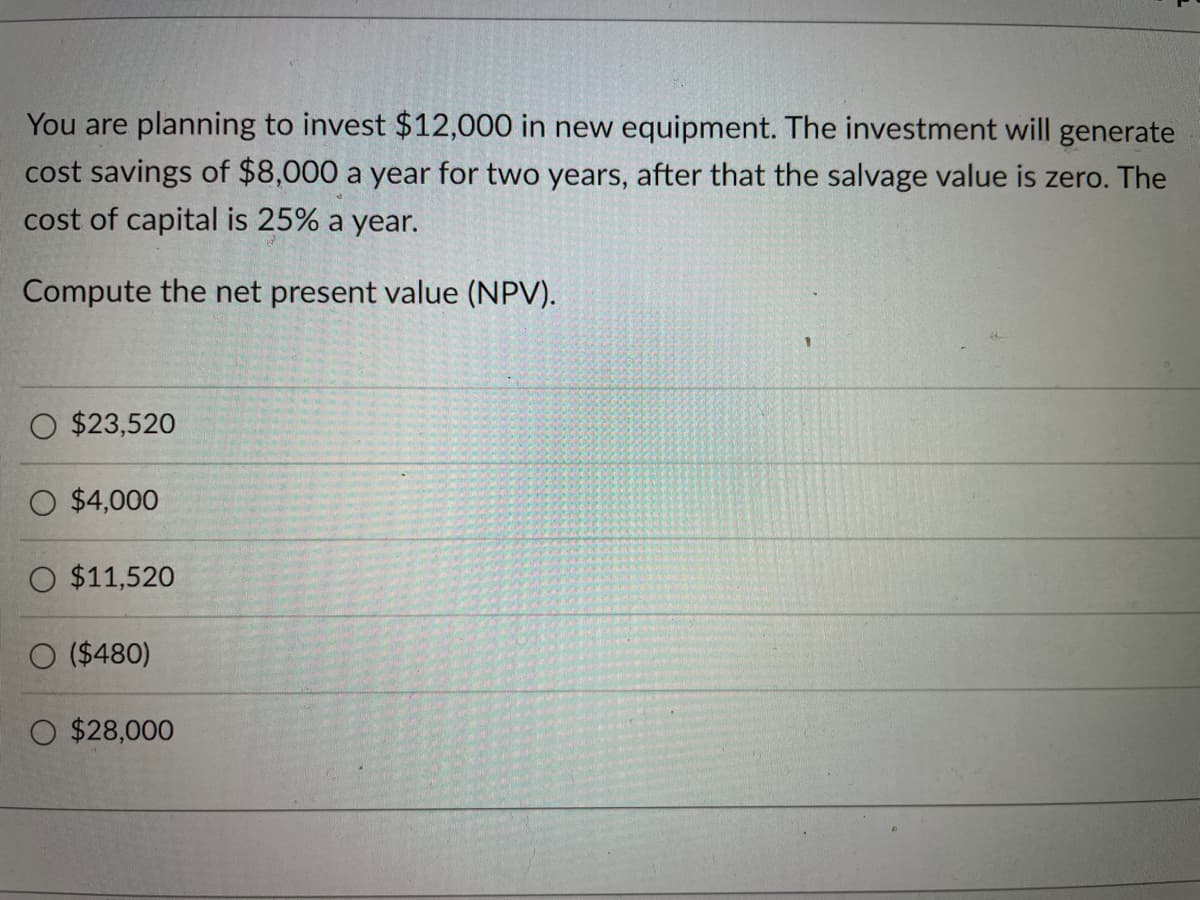 You are planning to invest $12,000 in new equipment. The investment will generate
cost savings of $8,000 a year for two years, after that the salvage value is zero. The
cost of capital is 25% a year.
Compute the net present value (NPV).
O $23,520
O $4,000
O $11,520
($480)
$28,000