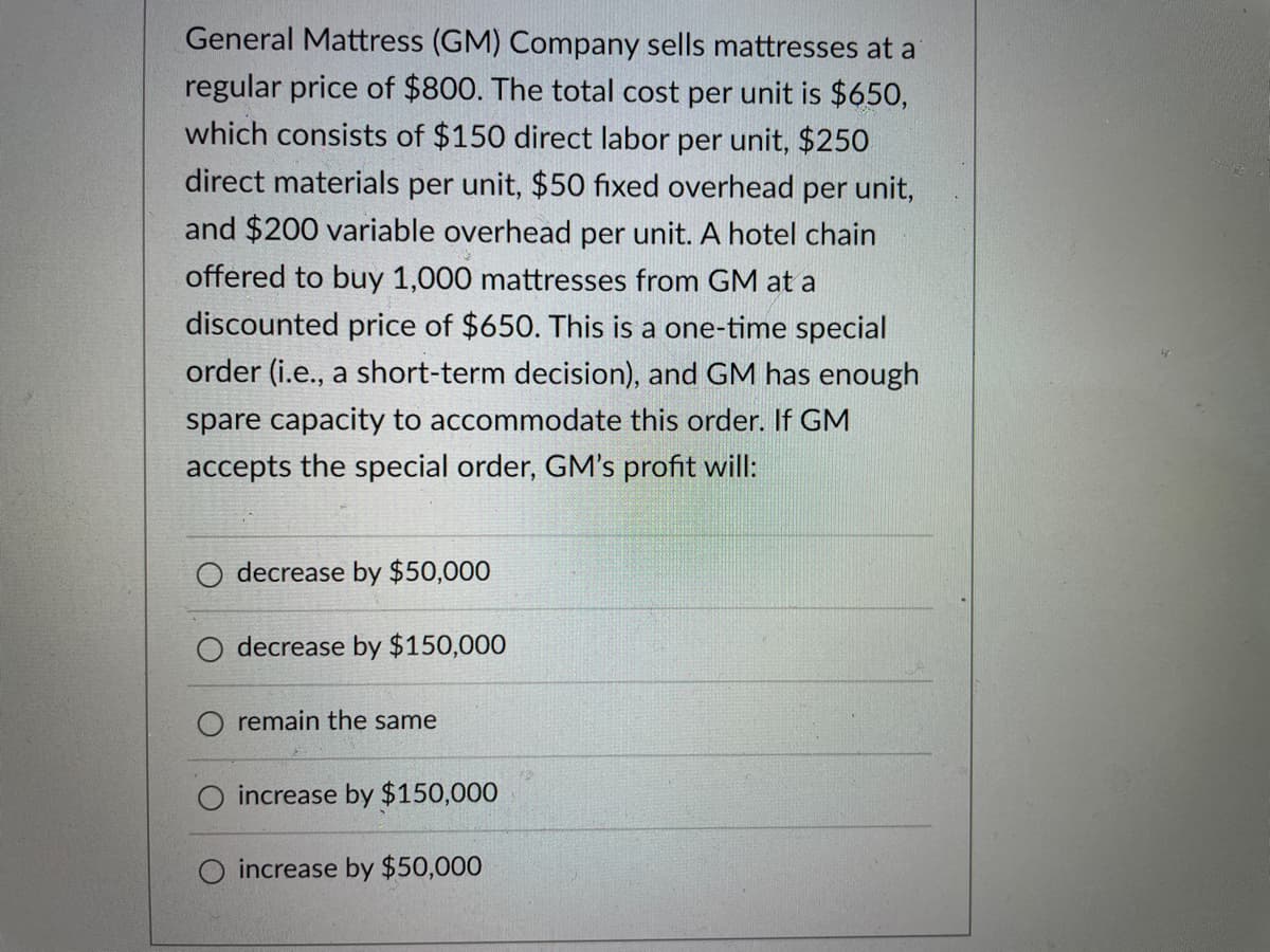 General Mattress (GM) Company sells mattresses at a
regular price of $800. The total cost per unit is $650,
which consists of $150 direct labor per unit, $250
direct materials per unit, $50 fixed overhead per unit,
and $200 variable overhead per unit. A hotel chain
offered to buy 1,000 mattresses from GM at a
discounted price of $650. This is a one-time special
order (i.e., a short-term decision), and GM has enough
spare capacity to accommodate this order. If GM
accepts the special order, GM's profit will:
decrease by $50,000
O decrease by $150,000
remain the same
increase by $150,000
O increase by $50,000