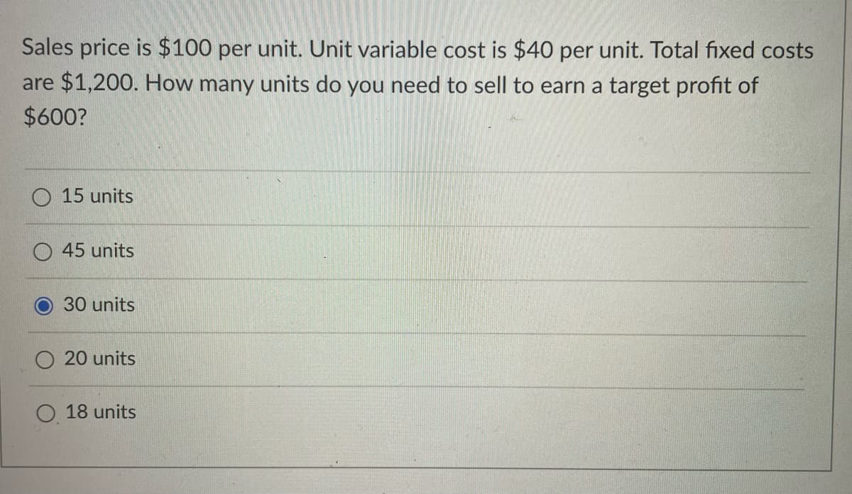 Sales price is $100 per unit. Unit variable cost is $40 per unit. Total fixed costs
are $1,200. How many units do you need to sell to earn a target profit of
$600?
O 15 units
45 units
30 units
20 units
18 units