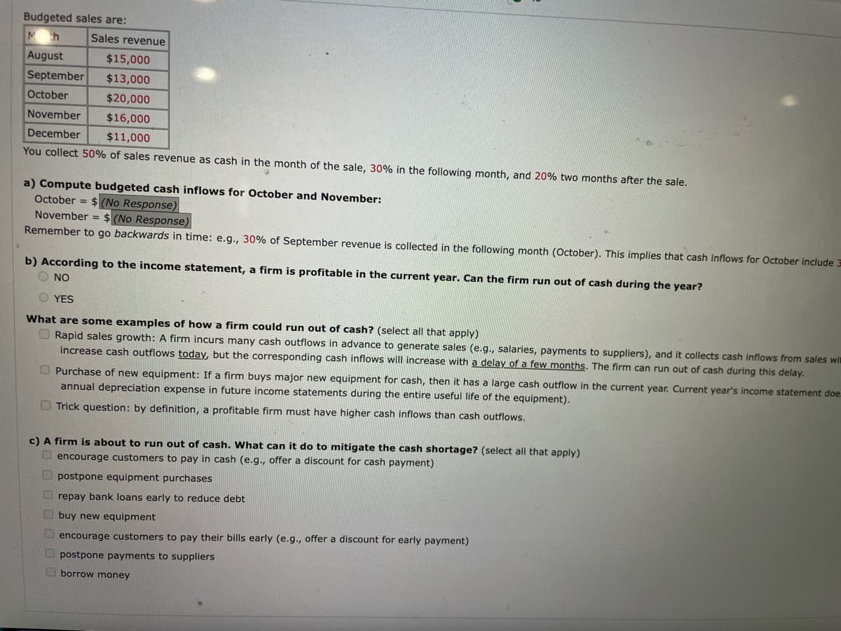 Budgeted sales are:
M h
August
September $13,000
October
$20,000
November $16,000
December
$11,000
You collect 50% of sales revenue as cash in the month of the sale, 30% in the following month, and 20% two months after the sale.
Sales revenue
$15,000
a) Compute budgeted cash inflows for October and November:
October = $(No Response)
November = $(No Response)
Remember to go backwards in time: e.g., 30% of September revenue is collected in the following month (October). This implies that cash inflows for October include 3
b) According to the income statement, a firm is profitable in the current year. Can the firm run out of cash during the year?
Ο NO
O YES
What are some examples of how a firm could run out of cash? (select all that apply)
Rapid sales growth: A firm incurs many cash outflows in advance to generate sales (e.g., salaries, payments to suppliers), and it collects cash inflows from sales wi
increase cash outflows today, but the corresponding cash inflows will increase with a delay of a few months. The firm can run out of cash during this delay.
Purchase of new equipment: If a firm buys major new equipment for cash, then it has a large cash outflow in the current year. Current year's income statement doe
annual depreciation expense in future income statements during the entire useful life of the equipment).
Trick question: by definition, a profitable firm must have higher cash inflows than cash outflows.
c) A firm is about to run out of cash. What can it do to mitigate the cash shortage? (select all that apply)
encourage customers to pay in cash (e.g., offer a discount for cash payment)
postpone equipment purchases
repay bank loans early to reduce debt
buy new equipment
encourage customers to pay their bills early (e.g., offer a discount for early payment)
postpone payments to suppliers
borrow money