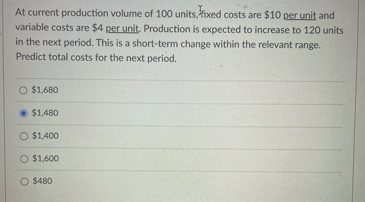 At current production volume of 100 units, fixed costs are $10 per unit and
variable costs are $4 per unit. Production is expected to increase to 120 units
in the next period. This is a short-term change within the relevant range.
Predict total costs for the next period.
$1,680
$1,480
O $1,400
$1,600
$480