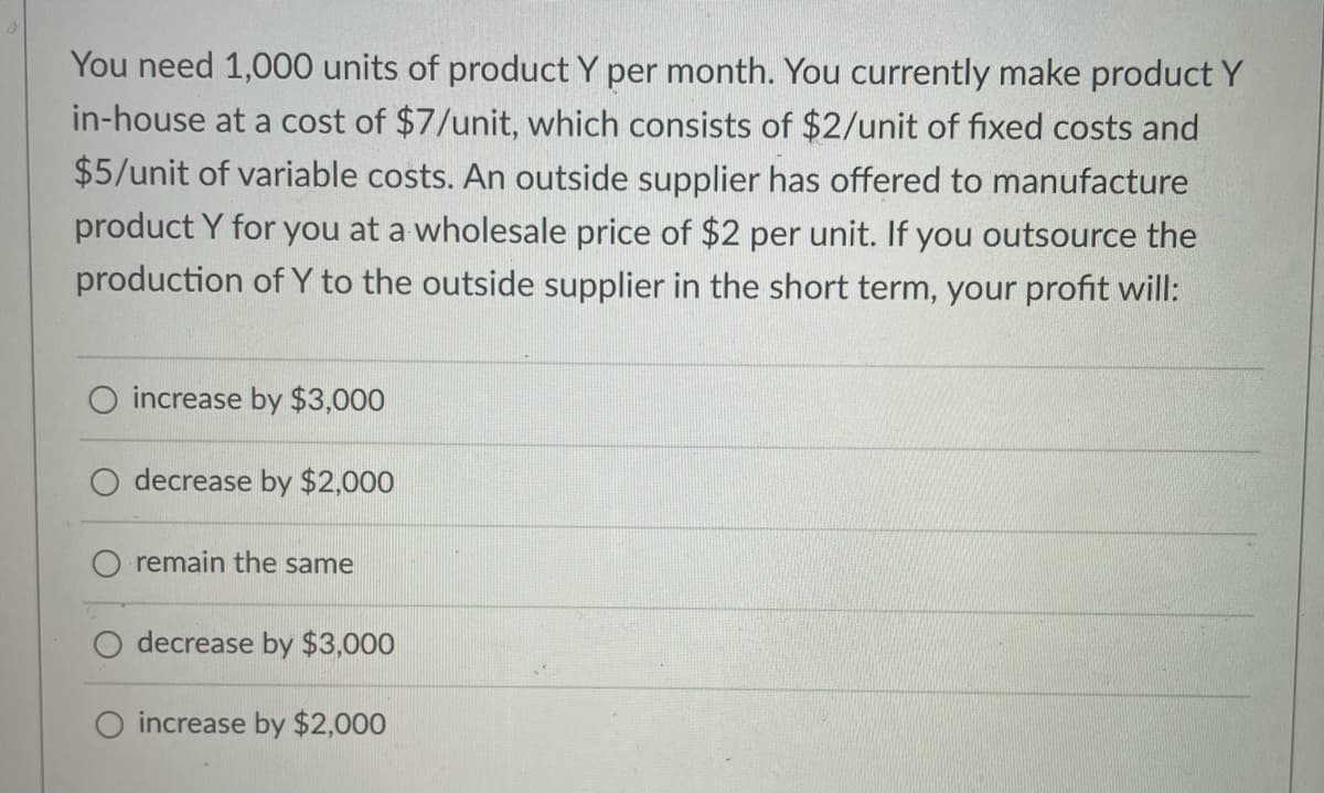 You need 1,000 units of product Y per month. You currently make product Y
in-house at a cost of $7/unit, which consists of $2/unit of fixed costs and
$5/unit of variable costs. An outside supplier has offered to manufacture
product Y for you at a wholesale price of $2 per unit. If you outsource the
production of Y to the outside supplier in the short term, your profit will:
increase by $3,000
decrease by $2,000
remain the same
decrease by $3,000
increase by $2,000