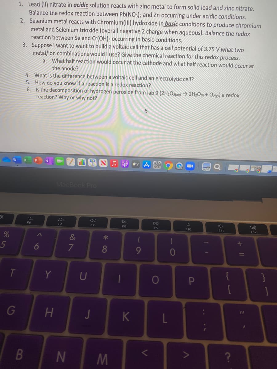 1. Lead (II) nitrate in acidic solution reacts with zinc metal to form solid lead and zinc nitrate.
Balance the redox reaction between Pb(NO3)2 and Zn occurring under acidic conditions.
2. Selenium metal reacts with Chromium(III) hydroxide in basic conditions to produce chromium
metal and Selenium trioxide (overall negative 2 charge when aqueous). Balance the redox
reaction between Se and Cr(OH)3 occurring in basic conditions.
3. Suppose I want to want to build a voltaic cell that has a cell potential of 3.75 V what two
metal/ion combinations would I use? Give the chemical reaction for this redox process.
a. What half reaction would occur at the cathode and what half reaction would occur at
the anode?
4. What is the difference between a voltaic cell and an electrolytic cell?
5. How do you know if a reaction is a redox reaction?
6. Is the decomposition of hydrogen peroxide from lab 9 (2H2Ozlag) → 2H2Oy + Ozie) a redox
reaction? Why or why not?
J O stv
MacBook Pro
F5
F6
F7
F8
F9
F10
F11
F12
&
*
9
T
Y
U
{
G
L
N
+ ||
....
* 00
