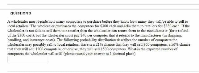 QUESTION 3
A wholesaler must decide how many computers to purchase before they know how many they will be able to sell to
local retailers. The wholesaler purchases the computers for S300 each and sells them to retailers for $350 each. If the
wholesaler is not able to sell them to a retailer then the wholesaler can return them to the manufacturer (for a refund
of the S300 cost), but the wholesaler must pay $40 per computer that it returns to the manufacturer (in shipping,
handling, and insurance costs). The following probability distribution describes the number of computers the
wholesaler may possibly sell to local retailers: there is a 21% chance that they will sell 900 computers, a 56% chance
that they will sell 1200 computers; otherwise, they will sell 1500 computers. What is the expected number of
computers the wholesaler will sell? (please round your answer to 1 decimal place)
