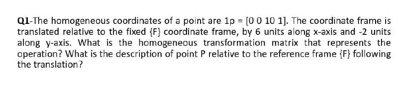 Q1-The homogeneous coordinates of a point are 1p = [0 0 10 1]. The coordinate frame is
translated relative to the fixed {F} coordinate frame, by 6 units along x-axis and -2 units
along y-axis. What is the homogeneous transformation matrix that represents the
operation? What is the description of point P relative to the reference frame {F} following
the translation?