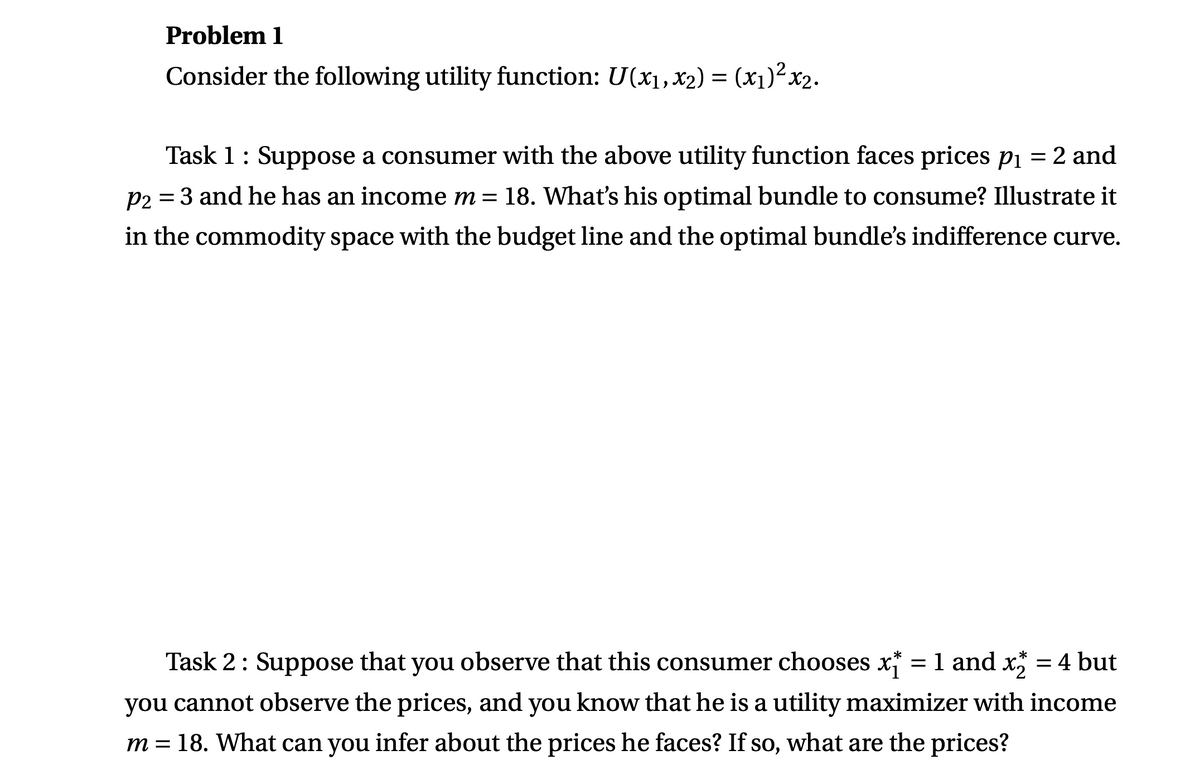 Problem 1
Consider the following utility function: U(x₁, x₂) = (x₁)²x₂.
Task 1 : Suppose a consumer with the above utility function faces prices p₁ = 2 and
P2 = 3 and he has an income m = 18. What's his optimal bundle to consume? Illustrate it
in the commodity space with the budget line and the optimal bundle's indifference curve.
*
*
Task 2: Suppose that you observe that this consumer chooses x = 1 and x2 = 4 but
you cannot observe the prices, and you know that he is a utility maximizer with income
m = 18. What can you infer about the prices he faces? If so, what are the prices?