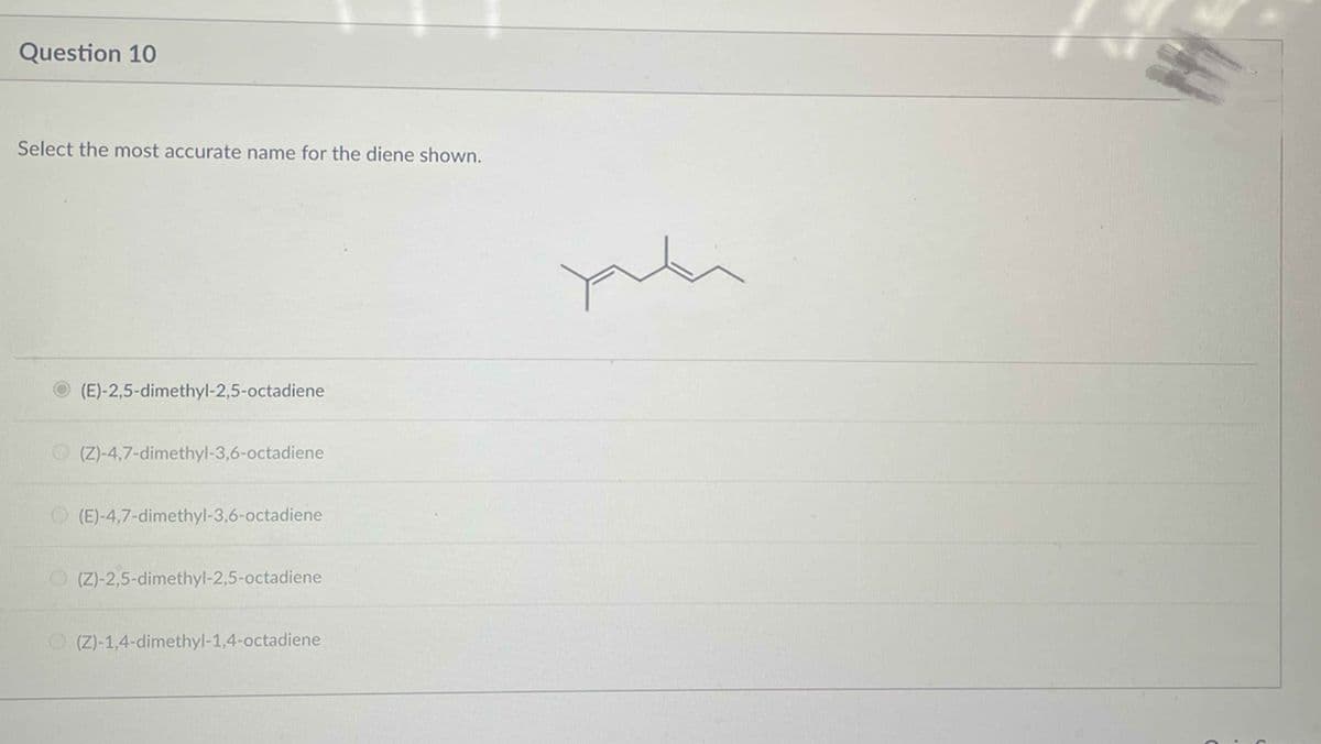 Question 10
Select the most accurate name for the diene shown.
(E)-2,5-dimethyl-2,5-octadiene
(Z)-4,7-dimethyl-3,6-octadiene
(E)-4,7-dimethyl-3,6-octadiene
(Z)-2,5-dimethyl-2,5-octadiene
(Z)-1,4-dimethyl-1,4-octadiene
plu
.
(