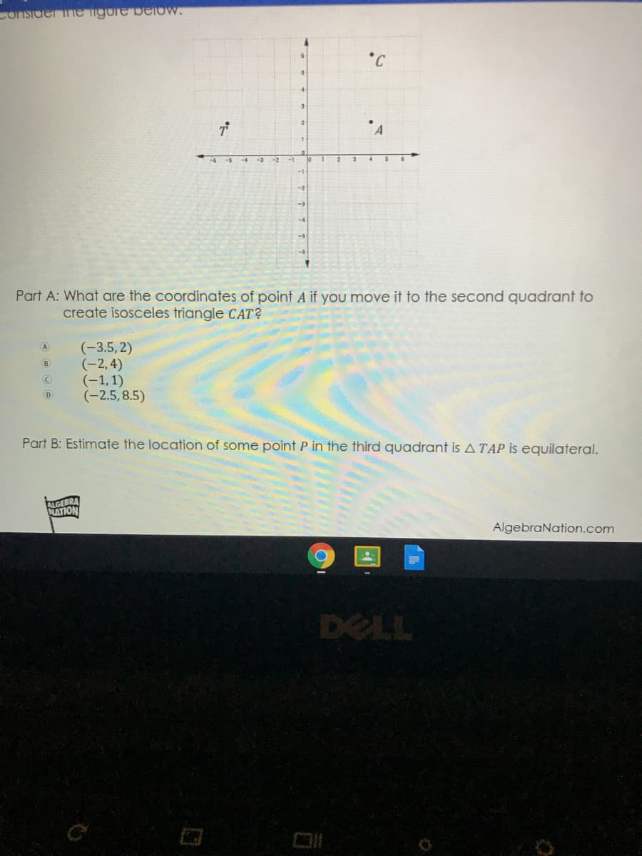 Consider ine ngure beIOW.
*C
-3
-1
-2
-4
Part A: What are the coordinates of point A if you move it to the second quadrant to
create isosceles triangle CAT?
(-3.5, 2)
(-2,4)
(-1,1)
(-2.5, 8.5)
A
B
Part B: Estimate the location of some point P in the third quadrant is ATAP is equilateral.
ALGEBRA
NATION
AlgebraNation.com
DELL
