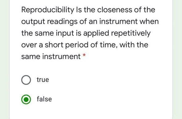 Reproducibility Is the closeness of the
output readings of an instrument when
the same input is applied repetitively
over a short period of time, with the
same instrument *
true
false
