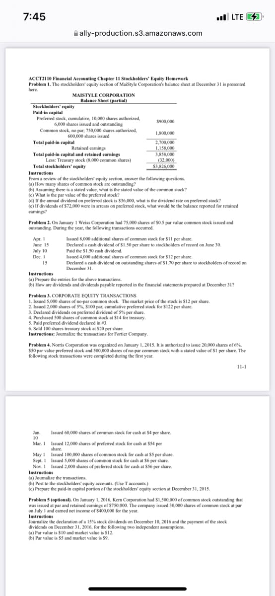 7:45
LTE
ally-production.s3.amazonaws.com
ACCT2110 Financial Accounting Chapter 11 Stockholders' Equity Homework
Problem 1. The stockholders' equity section of MaiStyle Corporation's balance sheet at December 31 is presented
here.
MAISTYLE CORPORATION
Balance Sheet (partial)
Stockholders' equity
Paid-in capital
Preferred stock, cumulative, 10,000 shares authorized,
6,000 shares issued and outstanding
$900,000
Common stock, no par; 750,000 shares authorized,
600,000 shares issued
1,800,000
Total paid-in capital
2,700,000
Retained earnings
1,158,000
Total paid-in capital and retained earnings
3,858,000
Less: Treasury stock (8,000 common shares)
(32,000)
Total stockholders' equity
$3,826,000
Instructions
From a review of the stockholders' equity section, answer the following questions.
(a) How many shares of common stock are outstanding?
(b) Assuming there is a stated value, what is the stated value of the common stock?
(c) What is the par value of the preferred stock?
(d) If the annual dividend on preferred stock is $36,000, what is the dividend rate on preferred stock?
(e) If dividends of $72,000 were in arrears on preferred stock, what would be the balance reported for retained
earnings?
Problem 2. On January 1 Weiss Corporation had 75,000 shares of $0.5 par value common stock issued and
outstanding. During the year, the following transactions occurred.
Apr. 1
Issued 8,000 additional shares of common stock for $11 per share.
June 15
Declared a cash dividend of $1.50 per share to stockholders of record on June 30.
Paid the $1.50 cash dividend.
July 10
Dec. 1
Issued 4,000 additional shares of common stock for $12 per share.
15
Declared a cash dividend on outstanding shares of $1.70 per share to stockholders of record on
December 31.
Instructions
(a) Prepare the entries for the above transactions.
(b) How are dividends and dividends payable reported in the financial statements prepared at December 31?
Problem 3. CORPORATE EQUITY TRANSACTIONS
1. Issued 5,000 shares of no-par common stock. The market price of the stock is $12 per share.
2. Issued 2,000 shares of 5%, $100 par, cumulative preferred stock for $122 per share.
3. Declared dividends on preferred dividend of 5% per share.
4. Purchased 500 shares of common stock at $14 for treasury.
5. Paid preferred dividend declared in #3.
6. Sold 100 shares treasury stock at $20 per share.
Instructions: Journalize the transactions for Fortier Company.
Problem 4. Norris Corporation was organized on January 1, 2015. It is authorized to issue 20,000 shares of 6%,
$50 par value preferred stock and 500,000 shares of no-par common stock with a stated value of $1 per share. The
following stock transactions were completed during the first year.
11-1
Issued 60,000 shares of common stock for cash at $4 per share.
Jan.
10
Mar. 1
Issued 12,000 shares of preferred stock for cash at $54 per
share.
May 1
Sept. 1
Issued 100,000 shares of common stock for cash at $5 per share.
Issued 5,000 shares of common stock for cash at $6 per share.
Issued 2,000 shares of preferred stock for cash at $56 per share.
Nov. 1
Instructions
(a) Journalize the transactions.
(b) Post to the stockholders' equity accounts. (Use T accounts.)
(c) Prepare the paid-in capital portion of the stockholders' equity section at December 31, 2015.
Problem 5 (optional). On January 1, 2016, Kem Corporation had $1,500,000 of common stock outstanding that
was issued at par and retained earnings of $750.000. The company issued 30,000 shares of common stock at par
on July 1 and earned net income of $400,000 for the year.
Instructions
Journalize the declaration of a 15% stock dividends on December 10, 2016 and the payment of the stock
dividends on December 31, 2016, for the following two independent assumptions.
(a) Par value is $10 and market value is $12.
(b) Par value is $5 and market value is $9.