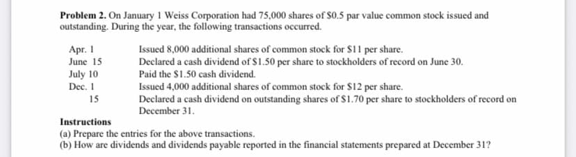 Problem 2. On January 1 Weiss Corporation had 75,000 shares of $0.5 par value common stock issued and
outstanding. During the year, the following transactions occurred.
Apr. 1
Issued 8,000 additional shares of common stock for $11 per share.
June 15
Declared a cash dividend of $1.50 per share to stockholders of record on June 30.
Paid the $1.50 cash dividend.
July 10
Dec. 1
Issued 4,000 additional shares of common stock for $12 per share.
15
Declared a cash dividend on outstanding shares of $1.70 per share to stockholders of record on
December 31.
Instructions
(a) Prepare the entries for the above transactions.
(b) How are dividends and dividends payable reported in the financial statements prepared at December 31?