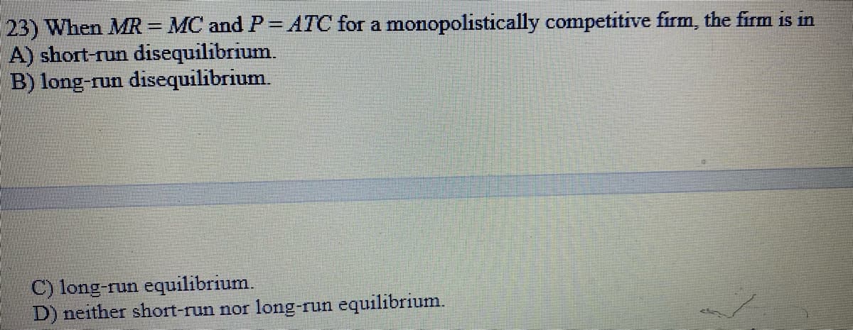 23) When MR= MC and P= ATC for a monopolistically competitive firm, the firm is in
A) short-run disequilibrium.
B) long-run disequilibrium.
C) long-run equilibrium.
D) neither short-run nor long-run equilibrium.
