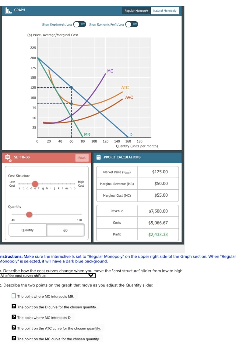 GRAPH
Show Deadweight Loss off Show Economic Profit/Loss
($) Price, Average/Marginal Cost
Regular Monopoly Natural Monopoly
Off
SETTINGS
225
200
175
MC
150
125
100
75
50
25
ATC
AVC
MR
D
0 20 40 60
80
100 120 140 160 180
Quantity (units per month)
Reset
PROFIT CALCULATIONS
Cost Structure
Low
Cost
abcdefghijklmno
Quantity
40
Quantity
60
Market Price (Pmkt)
$125.00
High
Cost
Marginal Revenue (MR)
$50.00
Marginal Cost (MC)
$55.00
Revenue
$7,500.00
120
Costs
$5,066.67
Profit
$2,433.33
nstructions: Make sure the interactive is set to "Regular Monopoly" on the upper right side of the Graph section. When "Regular
Monopoly" is selected, it will have a dark blue background.
a. Describe how the cost curves change when you move the "cost structure" slider from low to high.
All of the cost curves shift up.
b. Describe the two points on the graph that move as you adjust the Quantity slider.
The point where MC intersects MR.
The point on the D curve for the chosen quantity.
The point where MC intersects D.
The point on the ATC curve for the chosen quantity.
The point on the MC curve for the chosen quantity.