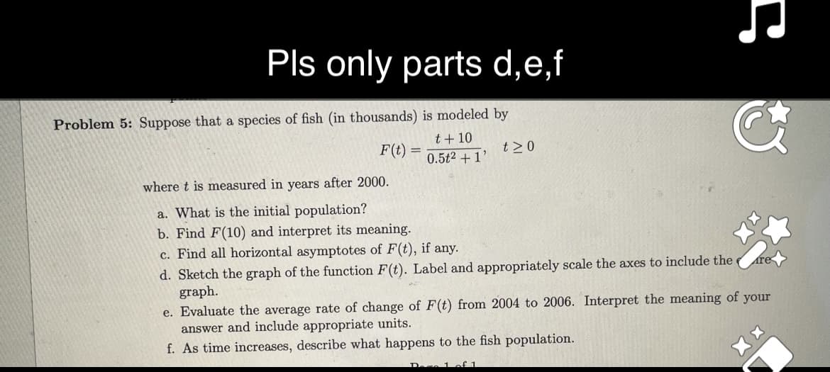 Pls only parts d,e,f
Problem 5: Suppose that a species of fish (in thousands) is modeled by
t + 10
0.5t2 +1'
F(t) =
t≥0
where t is measured in years after 2000.
a. What is the initial population?
b. Find F(10) and interpret its meaning.
c. Find all horizontal asymptotes of F(t), if any.
d. Sketch the graph of the function F(t). Label and appropriately scale the axes to include the
graph.
&
tre
e. Evaluate the average rate of change of F(t) from 2004 to 2006. Interpret the meaning of your
answer and include appropriate units.
f. As time increases, describe what happens to the fish population.
Dace 1 of 1