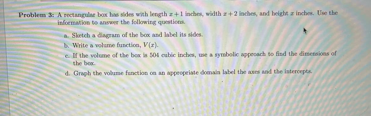 Problem 3: A rectangular box has sides with length x + 1 inches, width x + 2 inches, and height x inches. Use the
information to answer the following questions.
a. Sketch a diagram of the box and label its sides.
b. Write a volume function, V(x).
c. If the volume of the box is 504 cubic inches, use a symbolic approach to find the dimensions of
the box.
d. Graph the volume function on an appropriate domain label the axes and the intercepts.