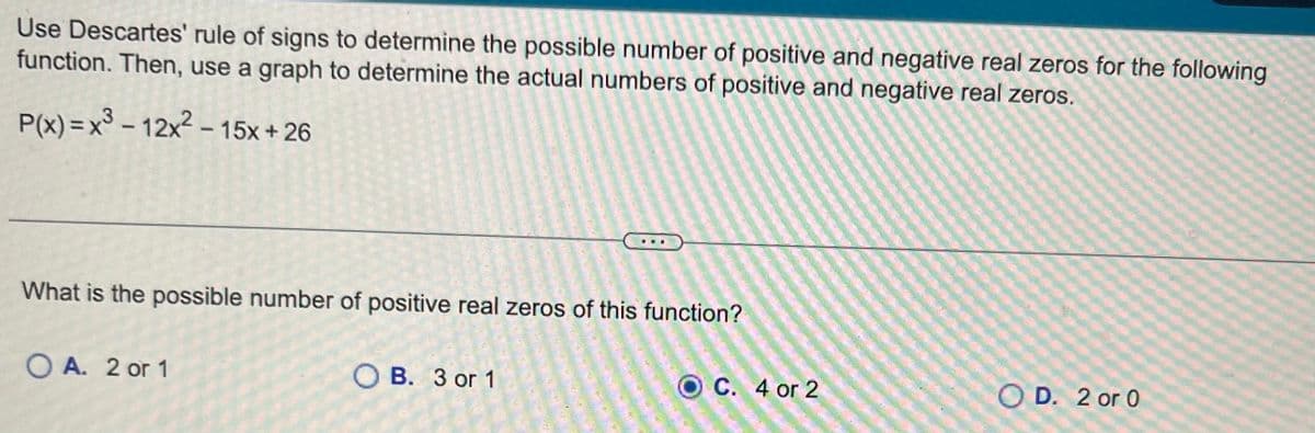 Use Descartes' rule of signs to determine the possible number of positive and negative real zeros for the following
function. Then, use a graph to determine the actual numbers of positive and negative real zeros.
P(x)= x³-12x² - 15x+26
What is the possible number of positive real zeros of this function?
OA. 2 or 1
OB. 3 or 1
OC. 4 or 2
OD. 2 or 0
