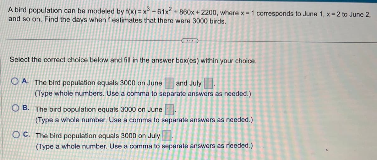 A bird population can be modeled by f(x) = x³ - 61x² + 860x + 2200, where x = 1 corresponds to June 1, x=2 to June 2,
and so on. Find the days when f estimates that there were 3000 birds.
Select the correct choice below and fill in the answer box(es) within your choice.
A. The bird population equals 3000 on June and July
(Type whole numbers. Use a comma to separate answers as needed.)
OB. The bird population equals 3000 on June
(Type a whole number. Use a comma to separate answers as needed.)
OC. The bird population equals 3000 on July
(Type a whole number. Use a comma to separate answers as needed.)