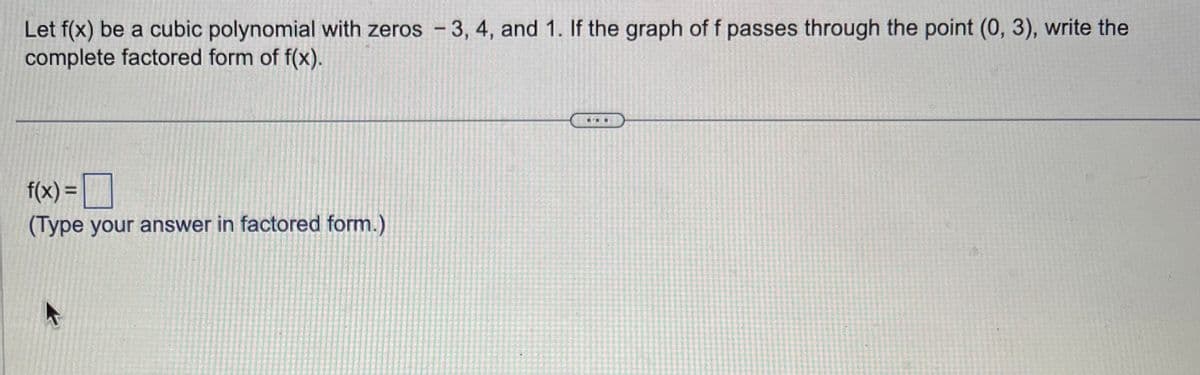 Let f(x) be a cubic polynomial with zeros - 3, 4, and 1. If the graph of f passes through the point (0, 3), write the
complete factored form of f(x).
f(x) =
(Type your answer in factored form.)