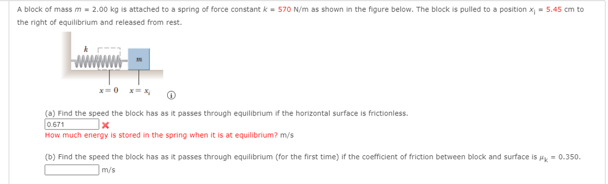 A block of mass m = 2.00 kg is attached to a spring of force constant k = 570 N/m as shown in the figure below. The block is pulled to a position x; = 5.45 cm to
the right of equilibrium and released from rest.
k
m
x=0 x = x; i
(a) Find the speed the block has as it passes through equilibrium if the horizontal surface is frictionless.
0.671
X
How much energy is stored in the spring when it is at equilibrium? m/s
(b) Find the speed the block has as it passes through equilibrium (for the first time) if the coefficient of friction between block and surface is µ = 0.350.
m/s