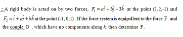 LA rigid body is acted on by two forces, F =ai + bj - k at the point (1,2,-1) and
F =i+aj +bkat the point (-1, 0,1). If the force systemis equipollent to the force F and
the couple G, which have no components along k, then determine F.
