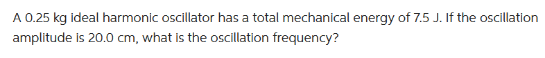 A 0.25 kg ideal harmonic oscillator has a total mechanical energy of 7.5 J. If the oscillation
amplitude is 20.0 cm, what is the oscillation frequency?