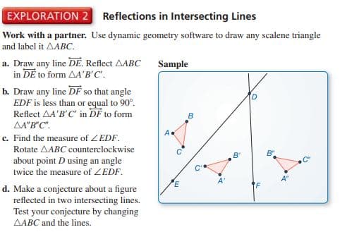 EXPLORATION 2 Reflections in Intersecting Lines
Work with a partner. Use dynamic geometry software to draw any scalene triangle
and label it AABC.
a. Draw any line DË. Reflect AABC
in DE to form AA'B'C'.
b. Draw any line DF so that angle
EDF is less than or equal to 90°.
Reflect AA'B'C' in DF to form
Sample
B
AA"B"C".
A
c. Find the measure of ZEDF.
Rotate AABC counterclockwise
B'
B"
about point D using an angle
twice the measure of ZEDF.
PE
A'
A"
d. Make a conjecture about a figure
reflected in two intersecting lines.
Test your conjecture by changing
AABC and the lines.
